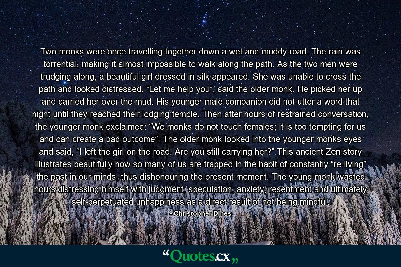 Two monks were once travelling together down a wet and muddy road. The rain was torrential, making it almost impossible to walk along the path. As the two men were trudging along, a beautiful girl dressed in silk appeared. She was unable to cross the path and looked distressed. “Let me help you”, said the older monk. He picked her up and carried her over the mud. His younger male companion did not utter a word that night until they reached their lodging temple. Then after hours of restrained conversation, the younger monk exclaimed: “We monks do not touch females; it is too tempting for us and can create a bad outcome”. The older monk looked into the younger monks eyes and said, “I left the girl on the road. Are you still carrying her?” This ancient Zen story illustrates beautifully how so many of us are trapped in the habit of constantly “re-living” the past in our minds, thus dishonouring the present moment. The young monk wasted hours distressing himself with judgment, speculation, anxiety, resentment and ultimately self-perpetuated unhappiness as a direct result of not being mindful. - Quote by Christopher Dines