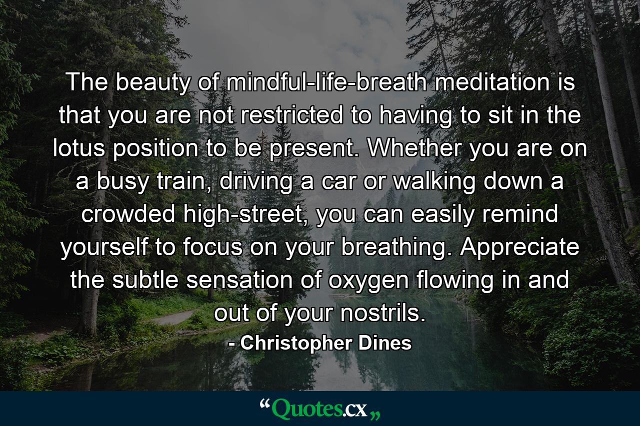 The beauty of mindful-life-breath meditation is that you are not restricted to having to sit in the lotus position to be present. Whether you are on a busy train, driving a car or walking down a crowded high-street, you can easily remind yourself to focus on your breathing. Appreciate the subtle sensation of oxygen flowing in and out of your nostrils. - Quote by Christopher Dines