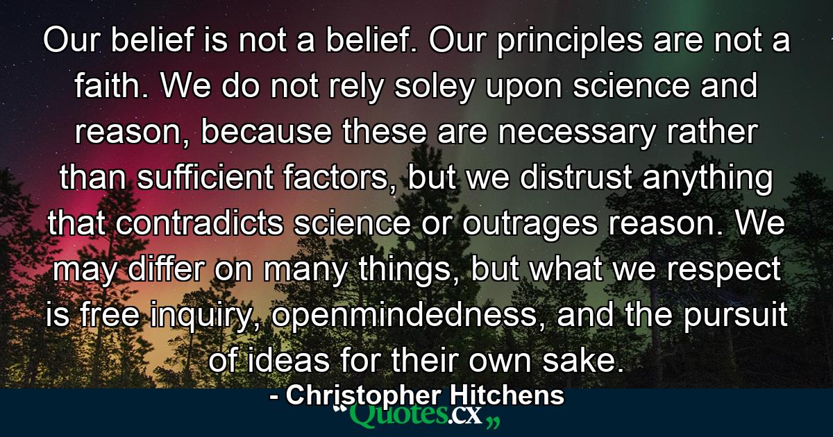 Our belief is not a belief. Our principles are not a faith. We do not rely soley upon science and reason, because these are necessary rather than sufficient factors, but we distrust anything that contradicts science or outrages reason. We may differ on many things, but what we respect is free inquiry, openmindedness, and the pursuit of ideas for their own sake. - Quote by Christopher Hitchens