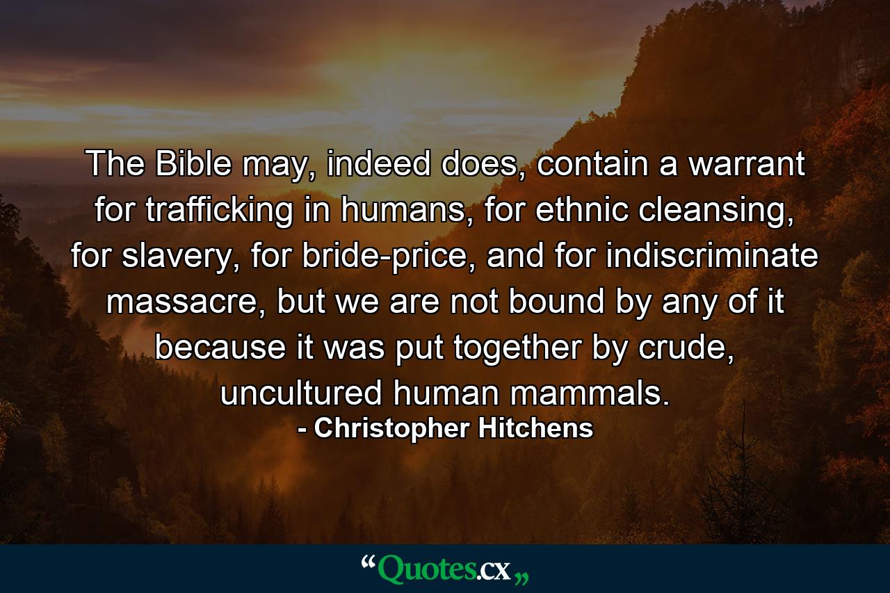 The Bible may, indeed does, contain a warrant for trafficking in humans, for ethnic cleansing, for slavery, for bride-price, and for indiscriminate massacre, but we are not bound by any of it because it was put together by crude, uncultured human mammals. - Quote by Christopher Hitchens