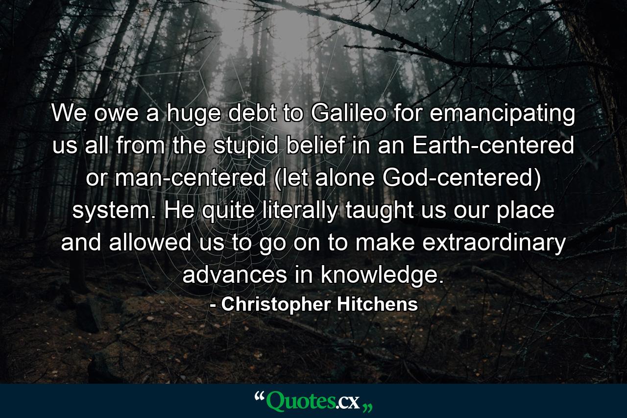 We owe a huge debt to Galileo for emancipating us all from the stupid belief in an Earth-centered or man-centered (let alone God-centered) system. He quite literally taught us our place and allowed us to go on to make extraordinary advances in knowledge. - Quote by Christopher Hitchens