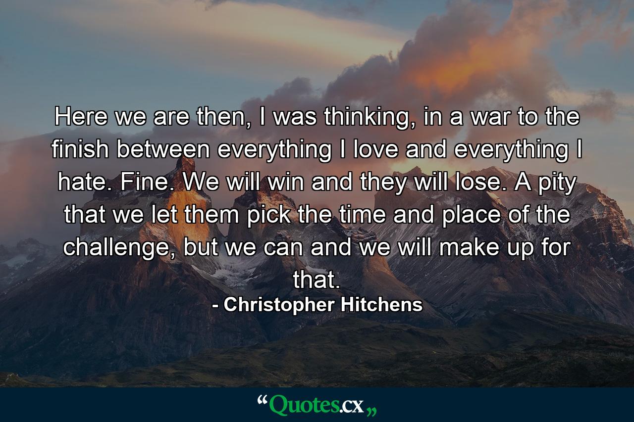 Here we are then, I was thinking, in a war to the finish between everything I love and everything I hate. Fine. We will win and they will lose. A pity that we let them pick the time and place of the challenge, but we can and we will make up for that. - Quote by Christopher Hitchens