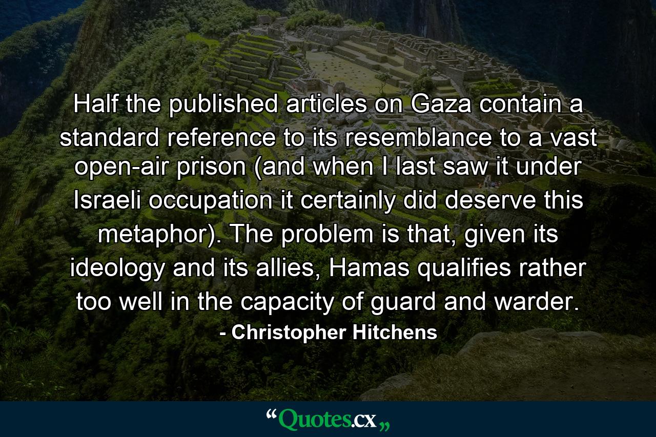 Half the published articles on Gaza contain a standard reference to its resemblance to a vast open-air prison (and when I last saw it under Israeli occupation it certainly did deserve this metaphor). The problem is that, given its ideology and its allies, Hamas qualifies rather too well in the capacity of guard and warder. - Quote by Christopher Hitchens