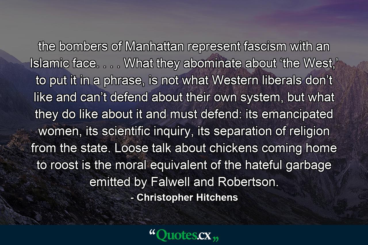 the bombers of Manhattan represent fascism with an Islamic face. . . . What they abominate about ‘the West,’ to put it in a phrase, is not what Western liberals don’t like and can’t defend about their own system, but what they do like about it and must defend: its emancipated women, its scientific inquiry, its separation of religion from the state. Loose talk about chickens coming home to roost is the moral equivalent of the hateful garbage emitted by Falwell and Robertson. - Quote by Christopher Hitchens