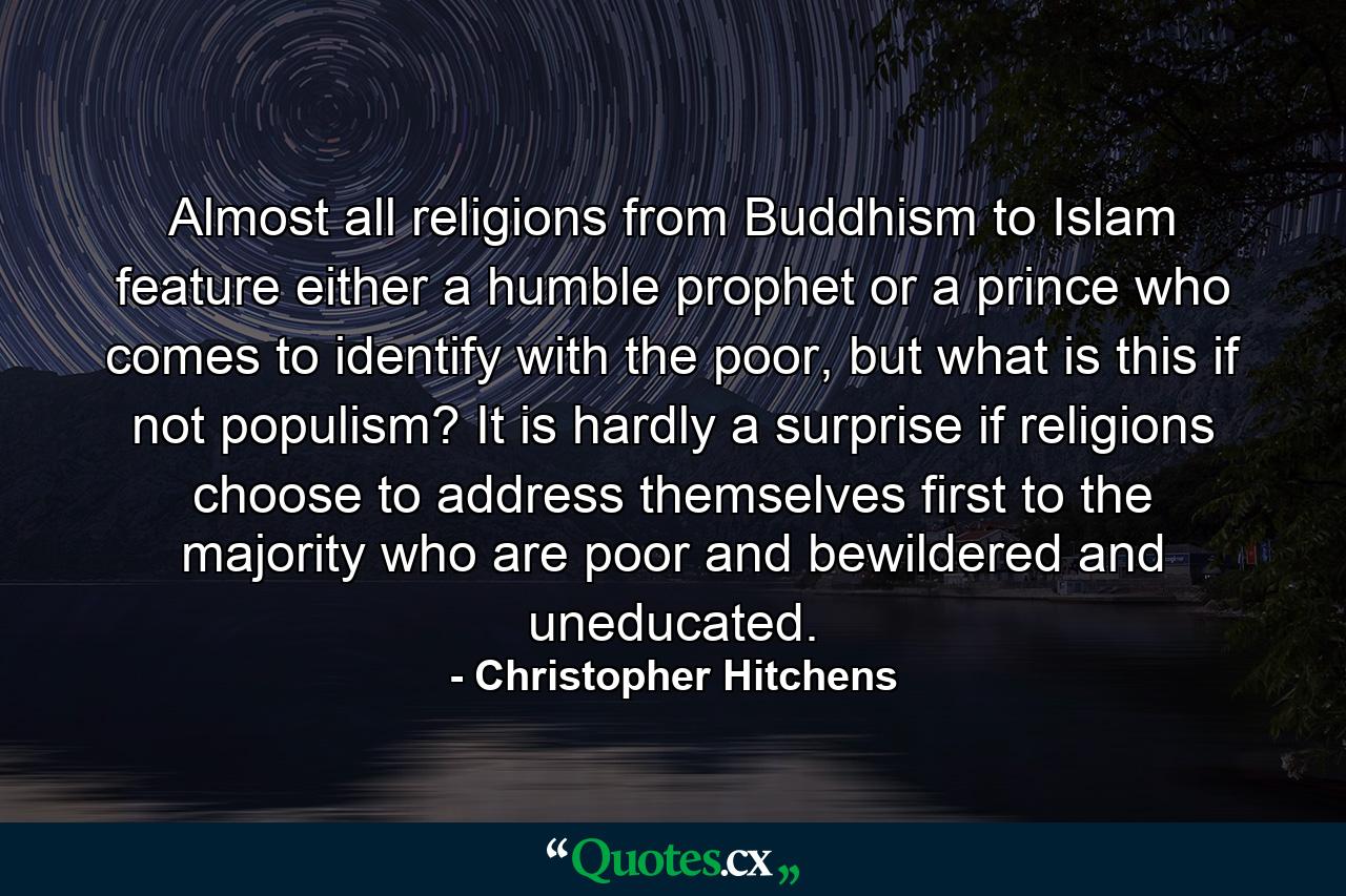 Almost all religions from Buddhism to Islam feature either a humble prophet or a prince who comes to identify with the poor, but what is this if not populism? It is hardly a surprise if religions choose to address themselves first to the majority who are poor and bewildered and uneducated. - Quote by Christopher Hitchens