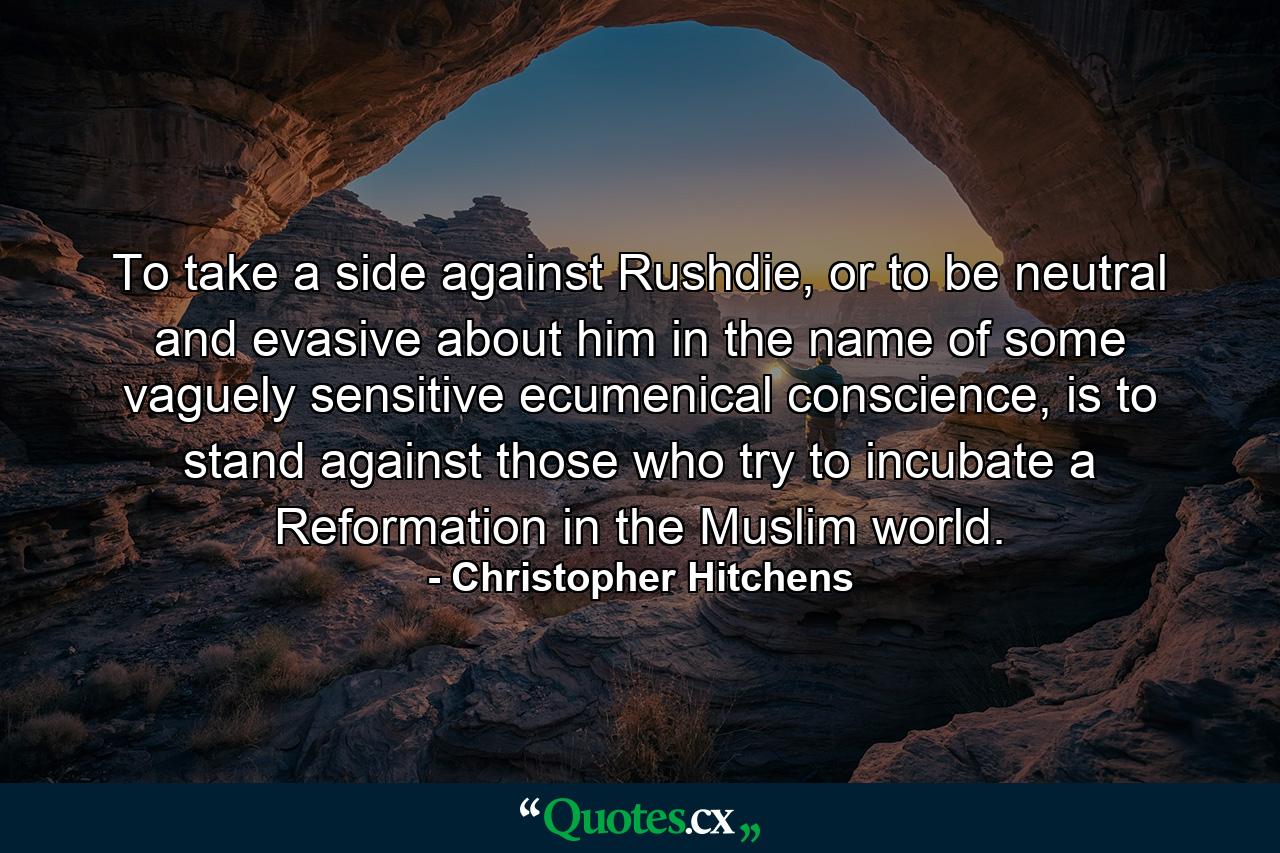 To take a side against Rushdie, or to be neutral and evasive about him in the name of some vaguely sensitive ecumenical conscience, is to stand against those who try to incubate a Reformation in the Muslim world. - Quote by Christopher Hitchens