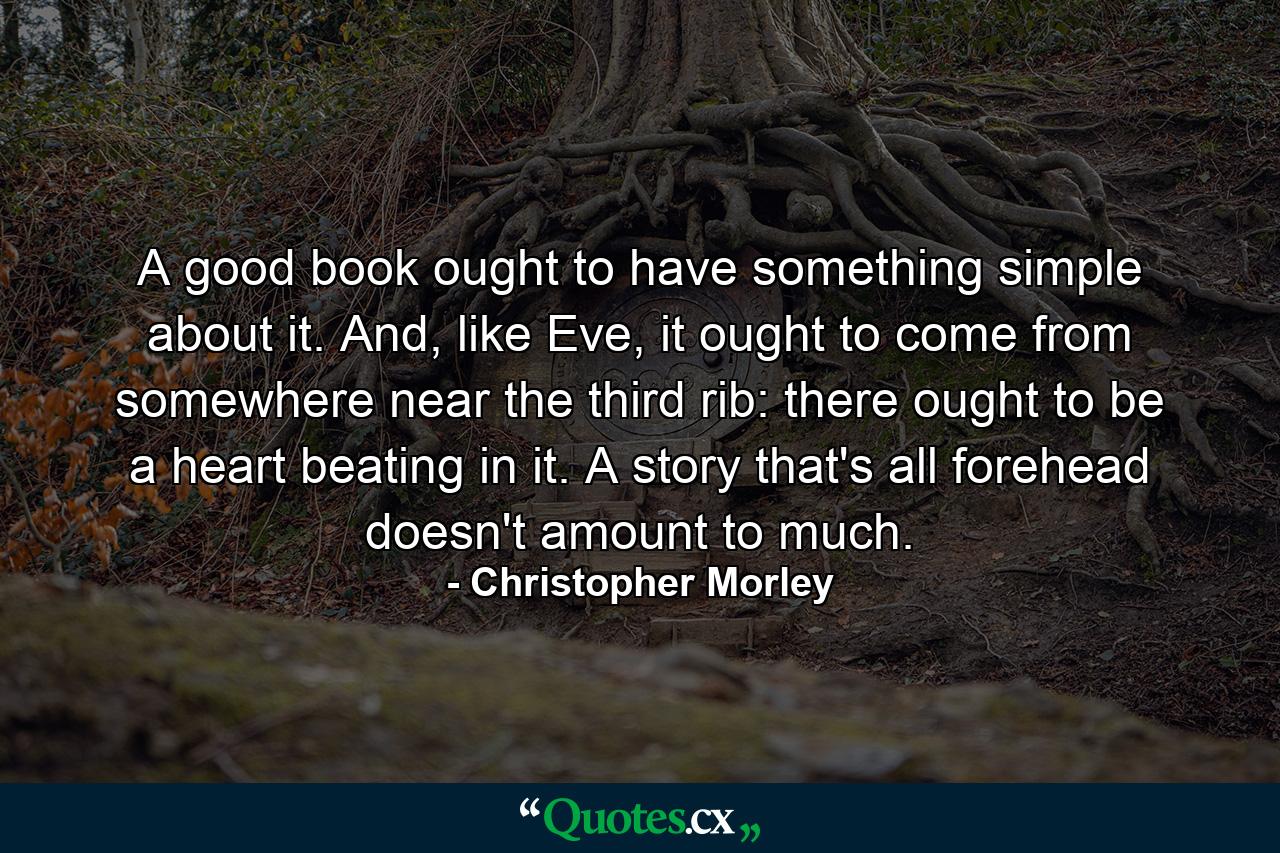 A good book ought to have something simple about it. And, like Eve, it ought to come from somewhere near the third rib: there ought to be a heart beating in it. A story that's all forehead doesn't amount to much. - Quote by Christopher Morley