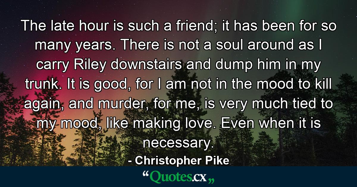 The late hour is such a friend; it has been for so many years. There is not a soul around as I carry Riley downstairs and dump him in my trunk. It is good, for I am not in the mood to kill again, and murder, for me, is very much tied to my mood, like making love. Even when it is necessary. - Quote by Christopher Pike