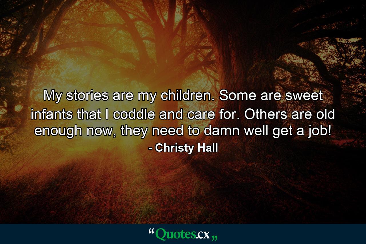 My stories are my children. Some are sweet infants that I coddle and care for. Others are old enough now, they need to damn well get a job! - Quote by Christy Hall