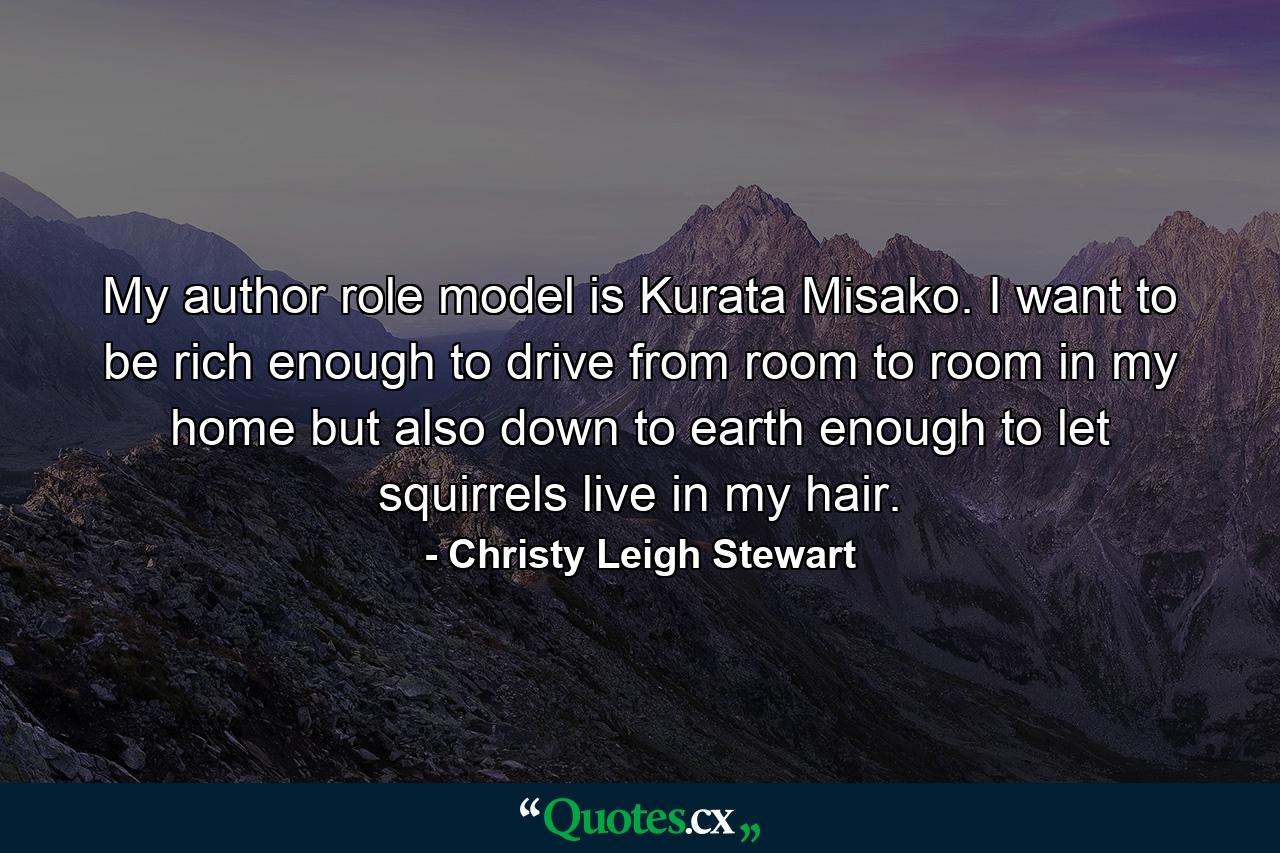 My author role model is Kurata Misako. I want to be rich enough to drive from room to room in my home but also down to earth enough to let squirrels live in my hair. - Quote by Christy Leigh Stewart