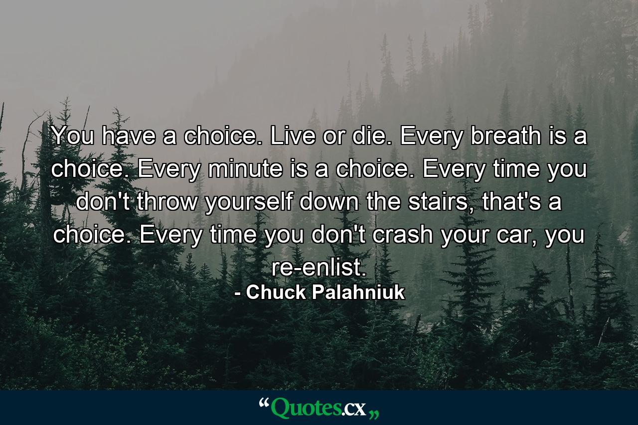 You have a choice. Live or die. Every breath is a choice. Every minute is a choice. Every time you don't throw yourself down the stairs, that's a choice. Every time you don't crash your car, you re-enlist. - Quote by Chuck Palahniuk