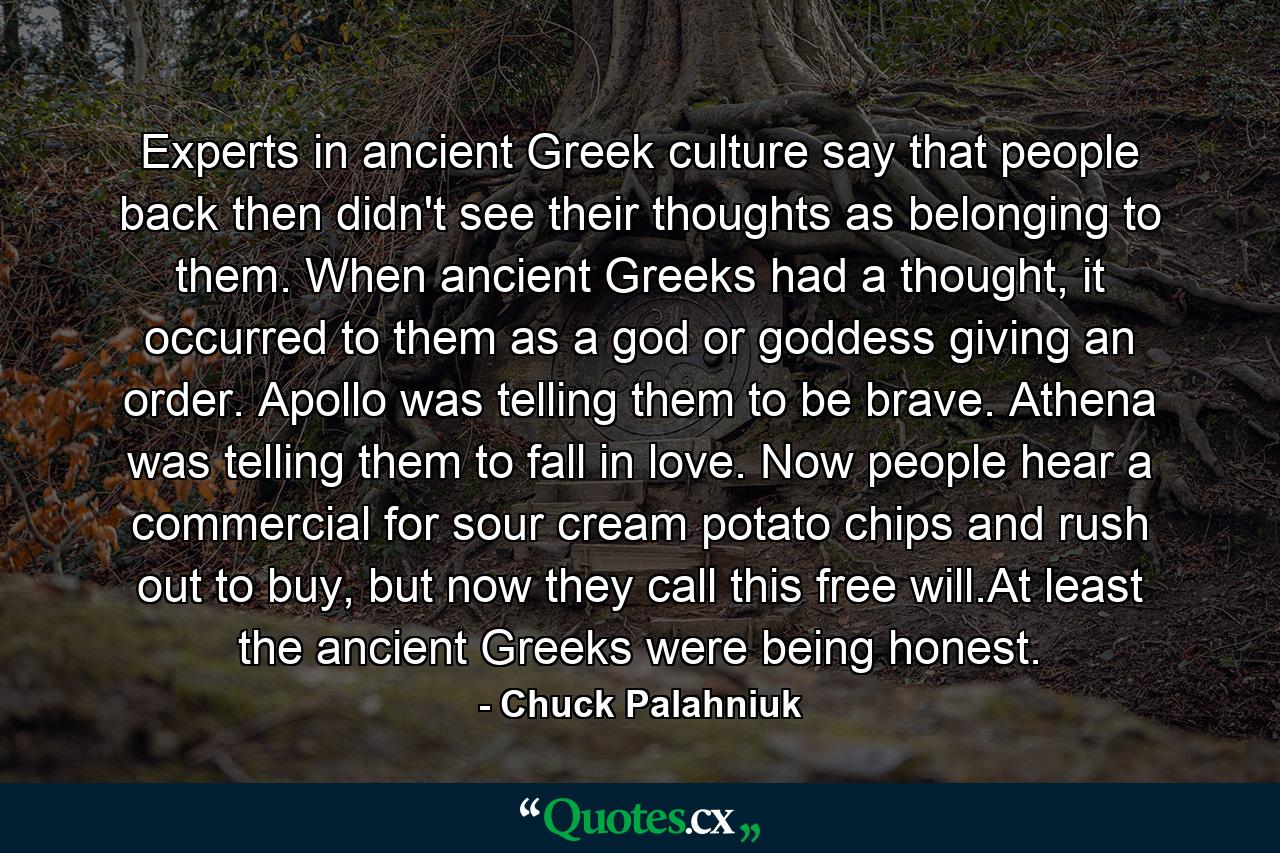 Experts in ancient Greek culture say that people back then didn't see their thoughts as belonging to them. When ancient Greeks had a thought, it occurred to them as a god or goddess giving an order. Apollo was telling them to be brave. Athena was telling them to fall in love. Now people hear a commercial for sour cream potato chips and rush out to buy, but now they call this free will.At least the ancient Greeks were being honest. - Quote by Chuck Palahniuk