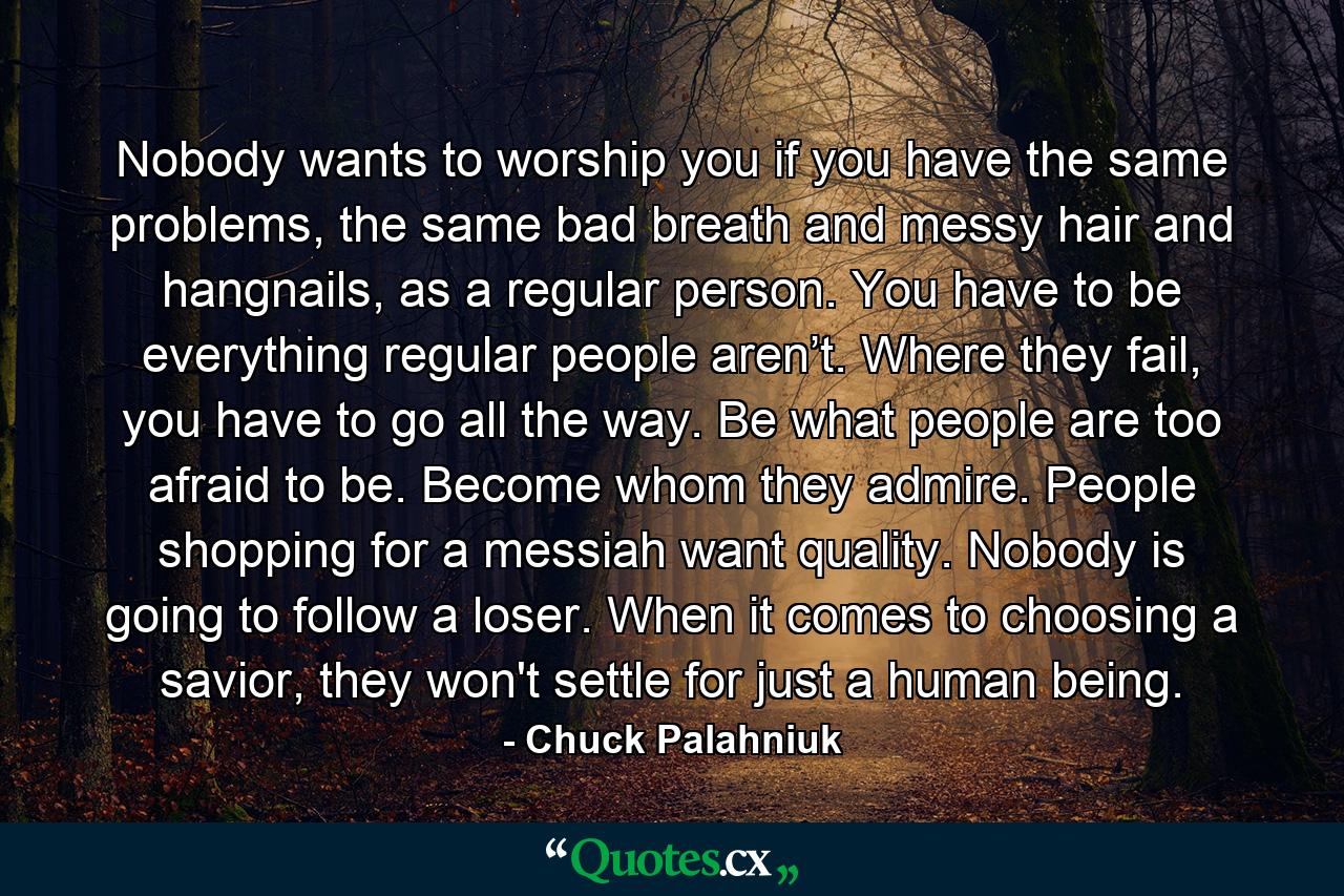 Nobody wants to worship you if you have the same problems, the same bad breath and messy hair and hangnails, as a regular person. You have to be everything regular people aren’t. Where they fail, you have to go all the way. Be what people are too afraid to be. Become whom they admire. People shopping for a messiah want quality. Nobody is going to follow a loser. When it comes to choosing a savior, they won't settle for just a human being. - Quote by Chuck Palahniuk