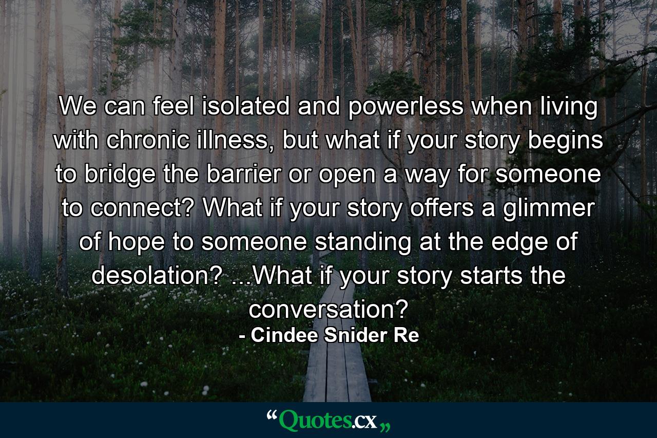 We can feel isolated and powerless when living with chronic illness, but what if your story begins to bridge the barrier or open a way for someone to connect? What if your story offers a glimmer of hope to someone standing at the edge of desolation? ...What if your story starts the conversation? - Quote by Cindee Snider Re