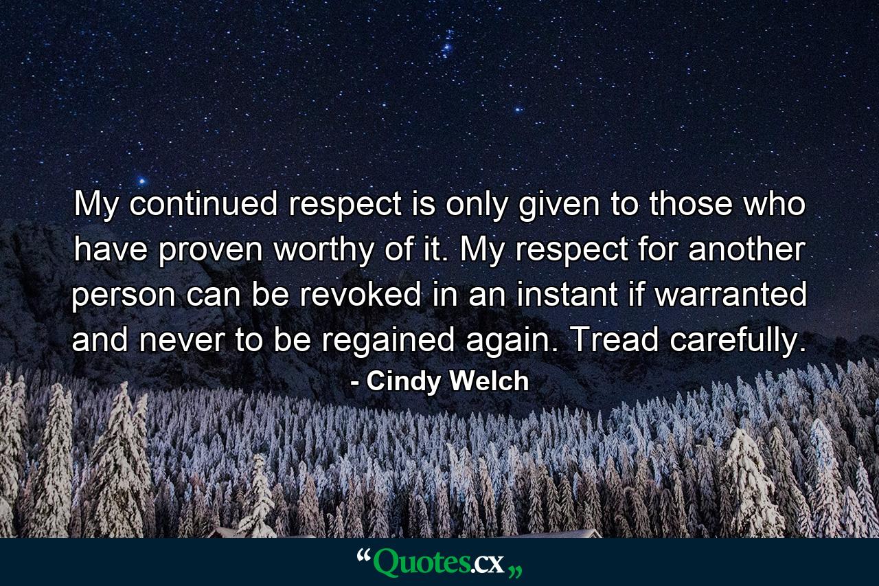 My continued respect is only given to those who have proven worthy of it. My respect for another person can be revoked in an instant if warranted and never to be regained again. Tread carefully. - Quote by Cindy Welch