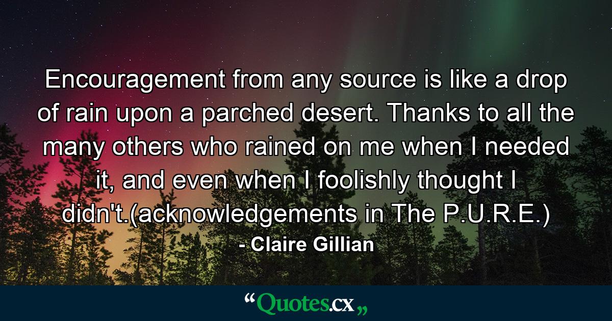 Encouragement from any source is like a drop of rain upon a parched desert. Thanks to all the many others who rained on me when I needed it, and even when I foolishly thought I didn't.(acknowledgements in The P.U.R.E.) - Quote by Claire Gillian