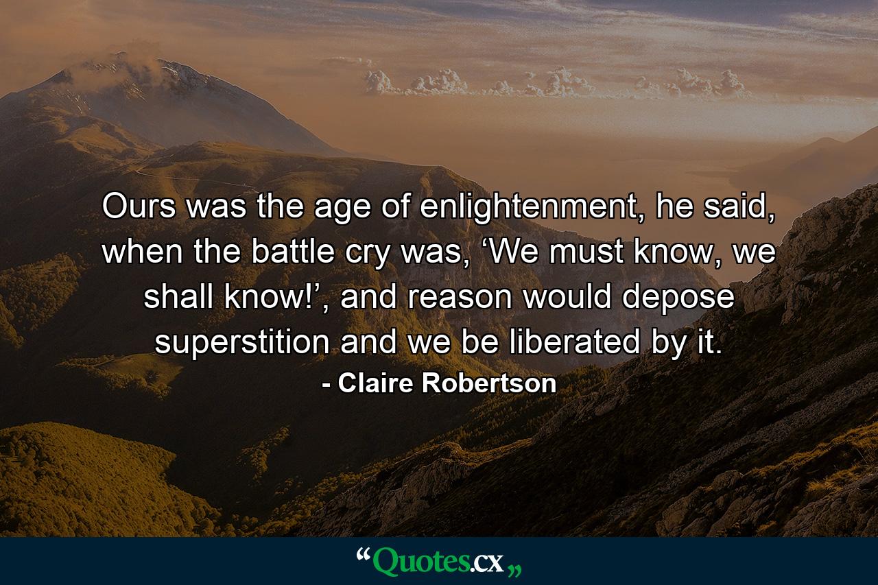 Ours was the age of enlightenment, he said, when the battle cry was, ‘We must know, we shall know!’, and reason would depose superstition and we be liberated by it. - Quote by Claire Robertson