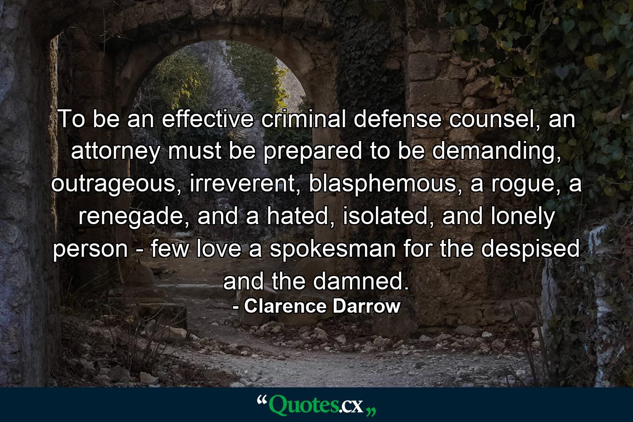 To be an effective criminal defense counsel, an attorney must be prepared to be demanding, outrageous, irreverent, blasphemous, a rogue, a renegade, and a hated, isolated, and lonely person - few love a spokesman for the despised and the damned. - Quote by Clarence Darrow