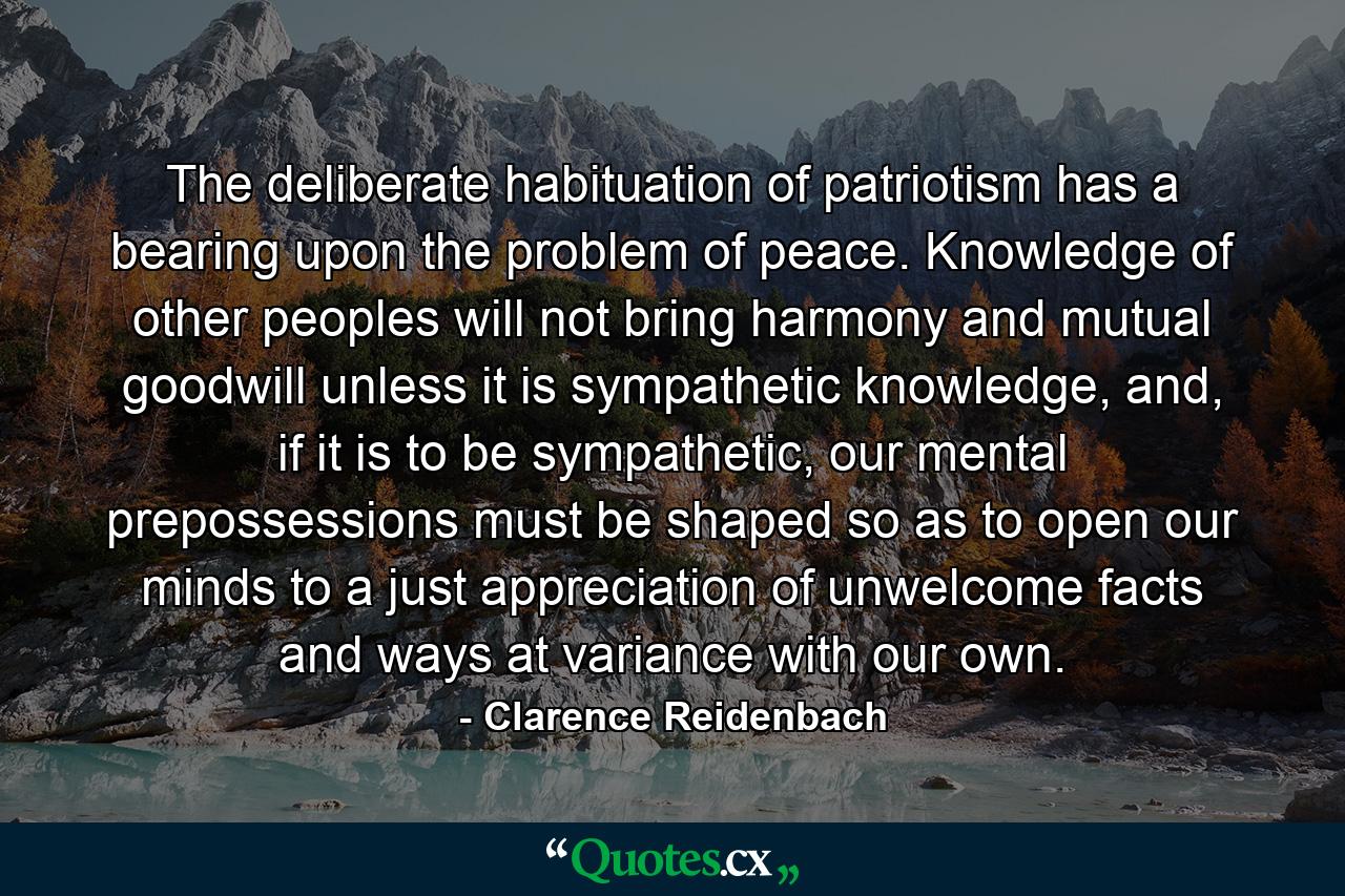 The deliberate habituation of patriotism has a bearing upon the problem of peace. Knowledge of other peoples will not bring harmony and mutual goodwill unless it is sympathetic knowledge, and, if it is to be sympathetic, our mental prepossessions must be shaped so as to open our minds to a just appreciation of unwelcome facts and ways at variance with our own. - Quote by Clarence Reidenbach