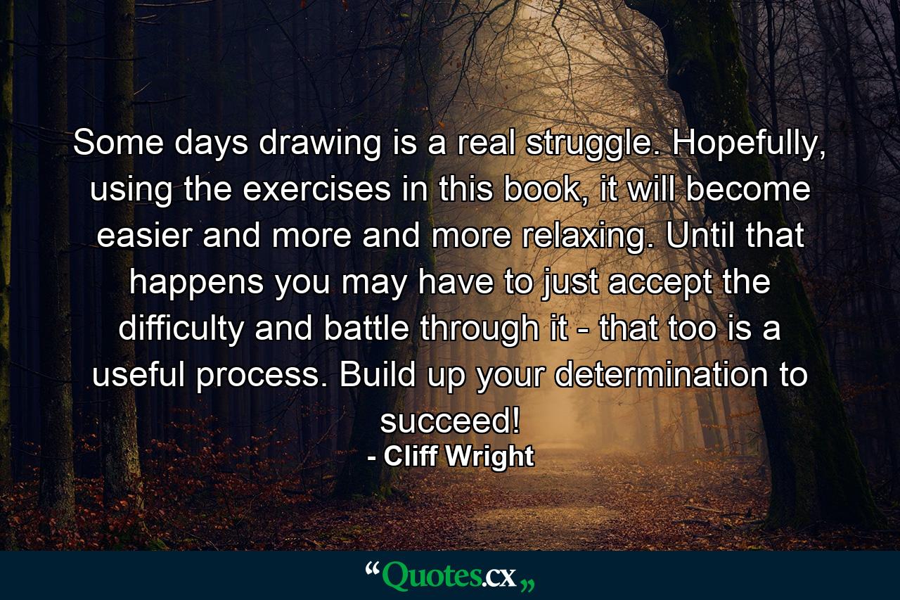 Some days drawing is a real struggle. Hopefully, using the exercises in this book, it will become easier and more and more relaxing. Until that happens you may have to just accept the difficulty and battle through it - that too is a useful process. Build up your determination to succeed! - Quote by Cliff Wright