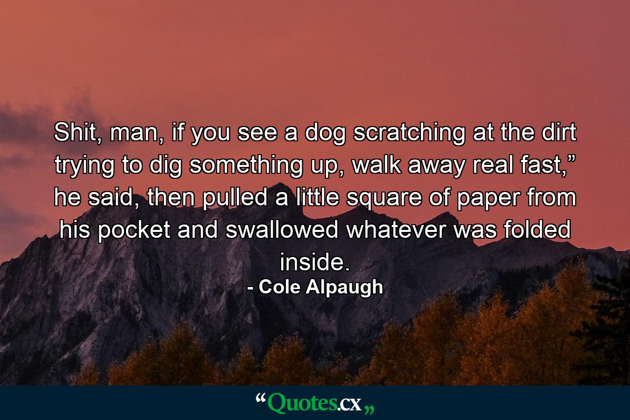 Shit, man, if you see a dog scratching at the dirt trying to dig something up, walk away real fast,” he said, then pulled a little square of paper from his pocket and swallowed whatever was folded inside. - Quote by Cole Alpaugh