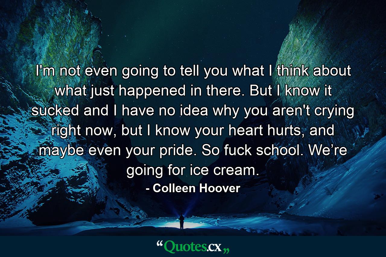 I'm not even going to tell you what I think about what just happened in there. But I know it sucked and I have no idea why you aren't crying right now, but I know your heart hurts, and maybe even your pride. So fuck school. We’re going for ice cream. - Quote by Colleen Hoover