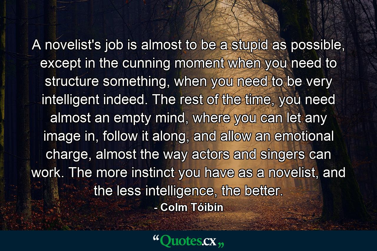 A novelist's job is almost to be a stupid as possible, except in the cunning moment when you need to structure something, when you need to be very intelligent indeed. The rest of the time, you need almost an empty mind, where you can let any image in, follow it along, and allow an emotional charge, almost the way actors and singers can work. The more instinct you have as a novelist, and the less intelligence, the better. - Quote by Colm Tóibín