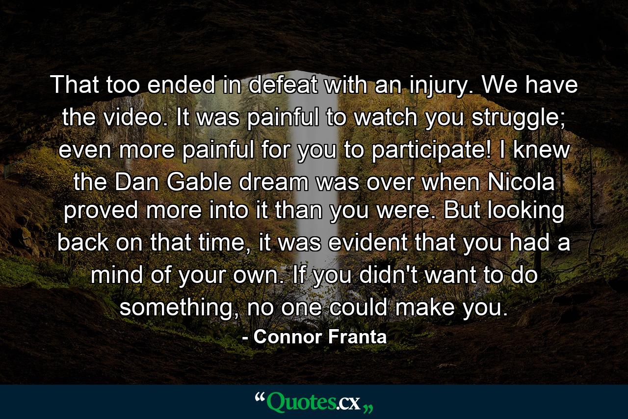 That too ended in defeat with an injury. We have the video. It was painful to watch you struggle; even more painful for you to participate! I knew the Dan Gable dream was over when Nicola proved more into it than you were. But looking back on that time, it was evident that you had a mind of your own. If you didn't want to do something, no one could make you. - Quote by Connor Franta