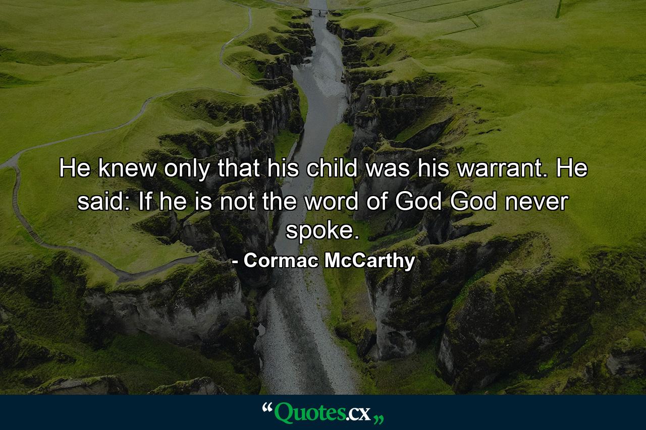 He knew only that his child was his warrant. He said: If he is not the word of God God never spoke. - Quote by Cormac McCarthy