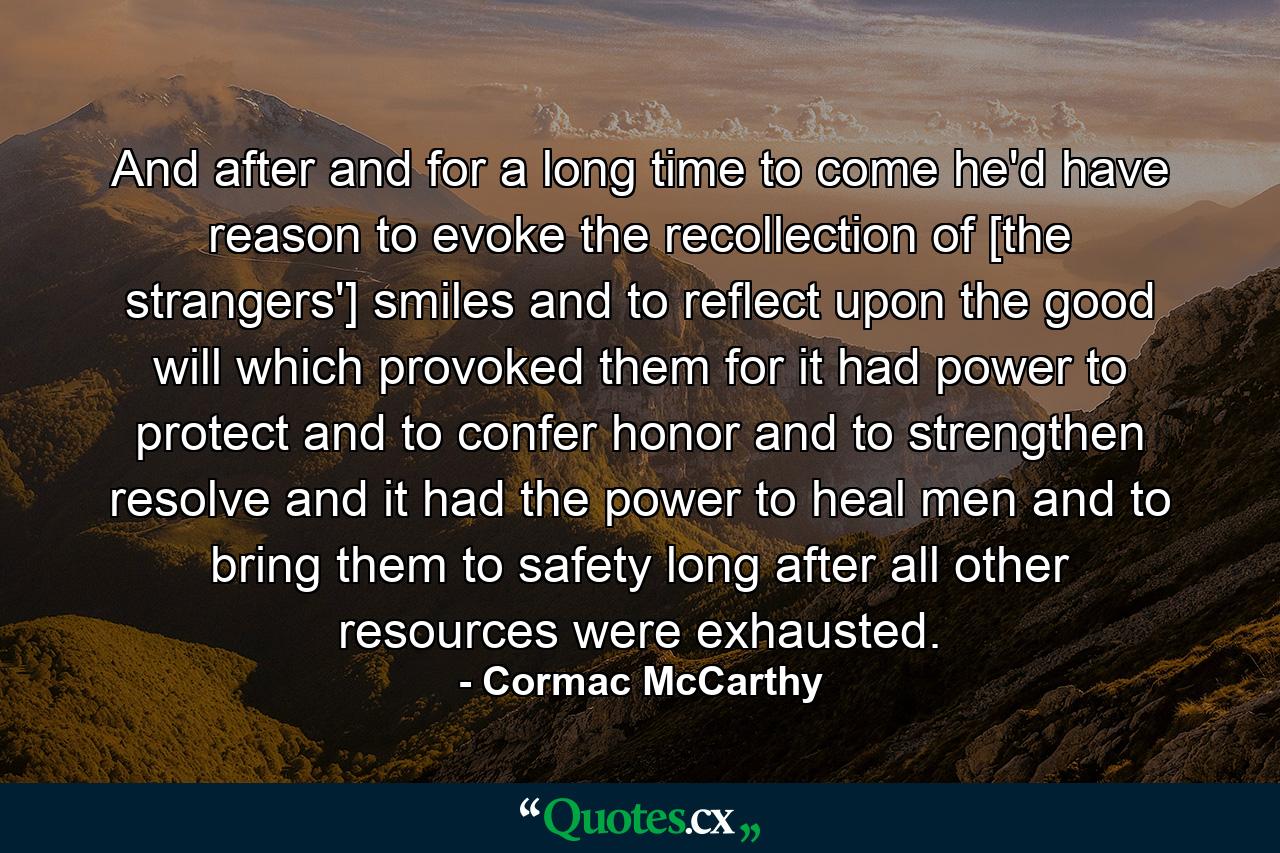 And after and for a long time to come he'd have reason to evoke the recollection of [the strangers'] smiles and to reflect upon the good will which provoked them for it had power to protect and to confer honor and to strengthen resolve and it had the power to heal men and to bring them to safety long after all other resources were exhausted. - Quote by Cormac McCarthy