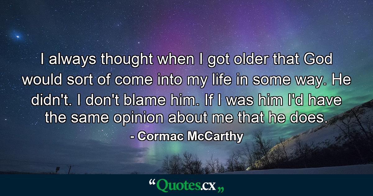 I always thought when I got older that God would sort of come into my life in some way. He didn't. I don't blame him. If I was him I'd have the same opinion about me that he does. - Quote by Cormac McCarthy