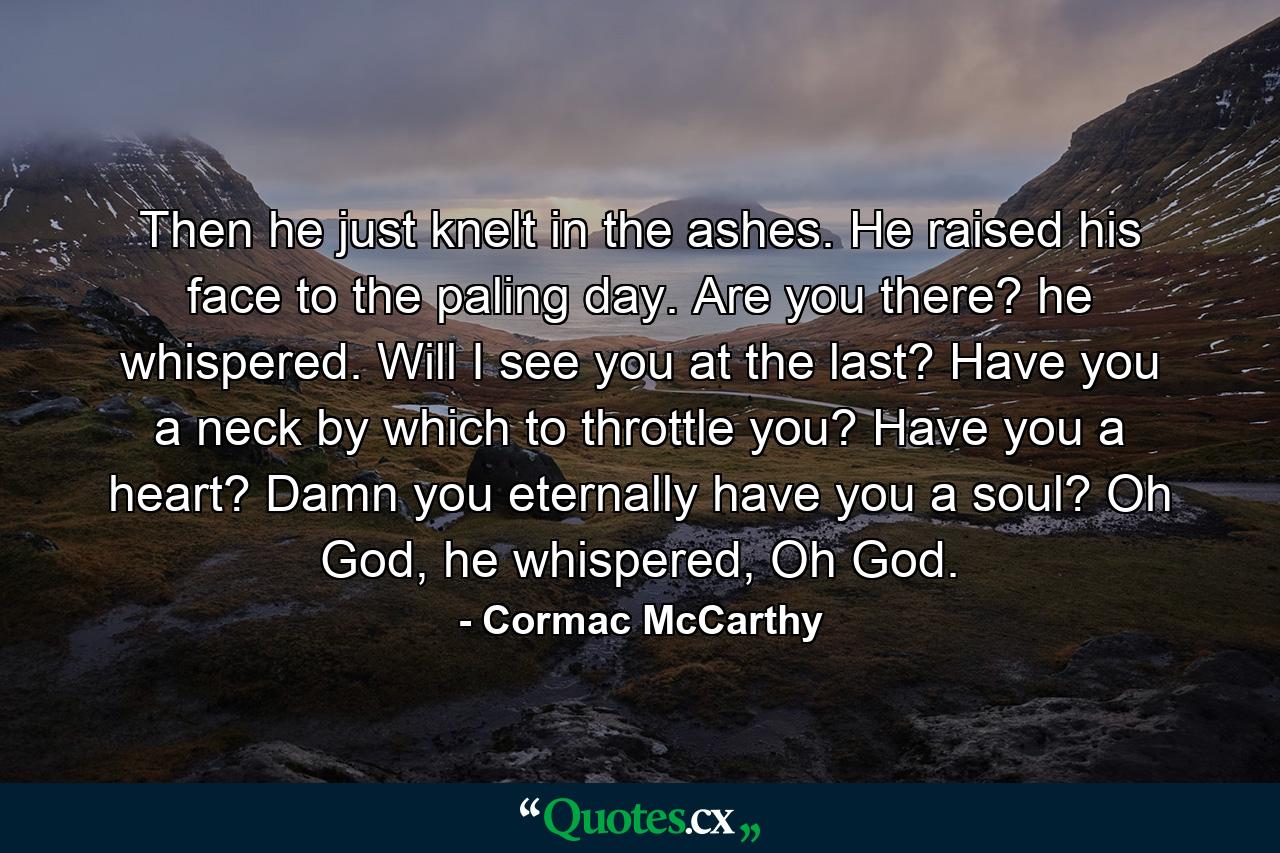 Then he just knelt in the ashes. He raised his face to the paling day. Are you there? he whispered. Will I see you at the last? Have you a neck by which to throttle you? Have you a heart? Damn you eternally have you a soul? Oh God, he whispered, Oh God. - Quote by Cormac McCarthy