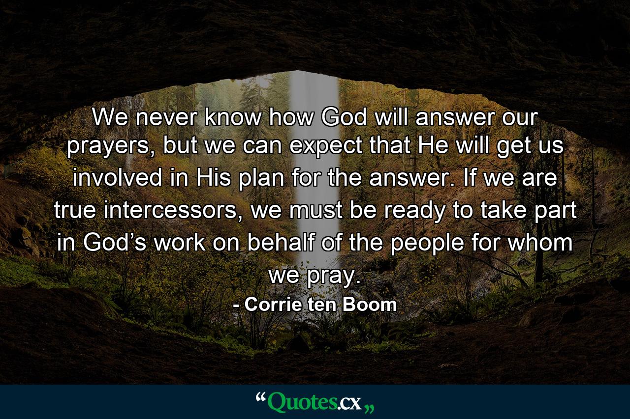 We never know how God will answer our prayers, but we can expect that He will get us involved in His plan for the answer. If we are true intercessors, we must be ready to take part in God’s work on behalf of the people for whom we pray. - Quote by Corrie ten Boom