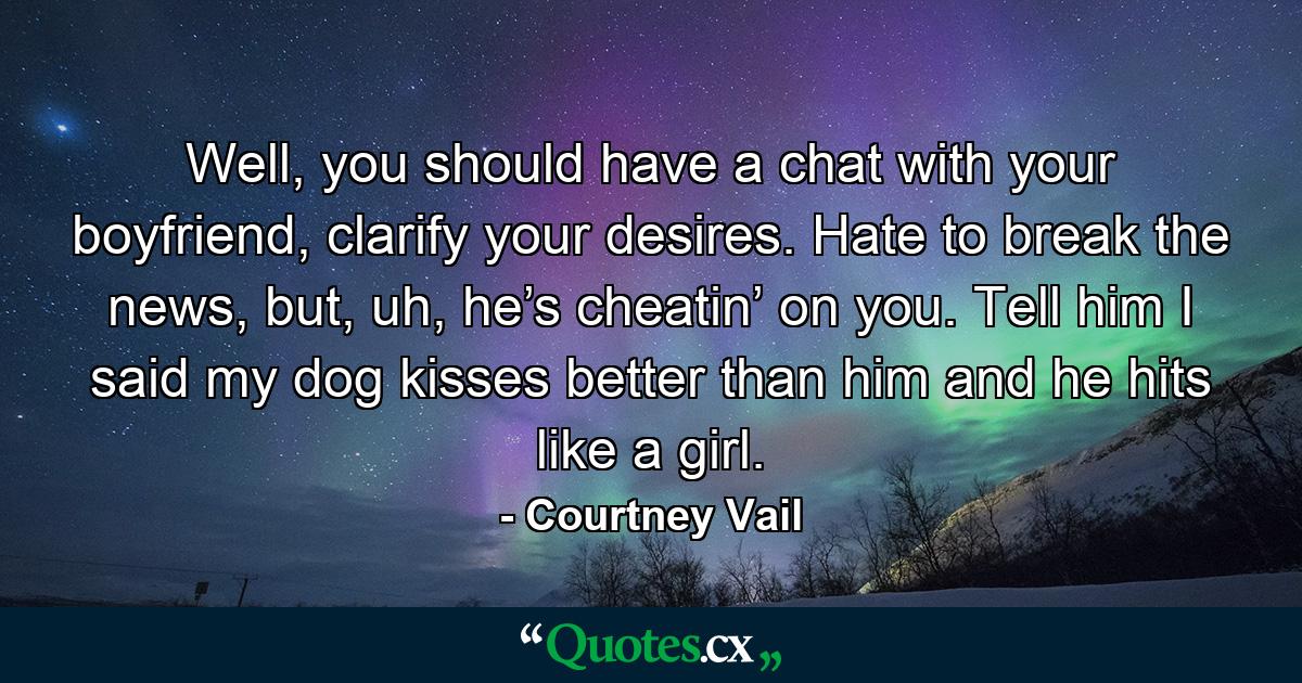 Well, you should have a chat with your boyfriend, clarify your desires. Hate to break the news, but, uh, he’s cheatin’ on you. Tell him I said my dog kisses better than him and he hits like a girl. - Quote by Courtney Vail