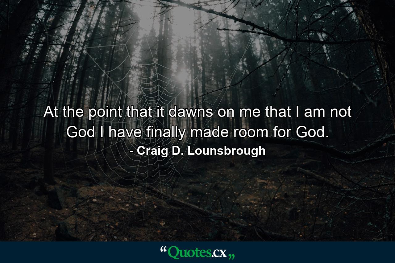 At the point that it dawns on me that I am not God I have finally made room for God. - Quote by Craig D. Lounsbrough