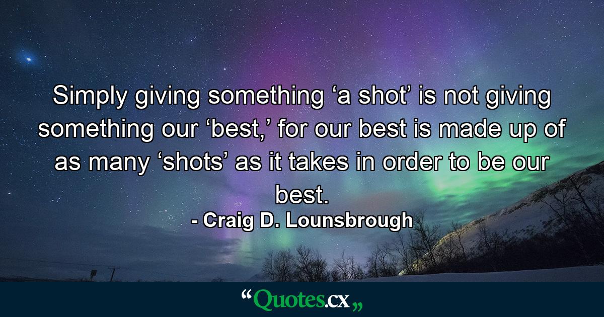 Simply giving something ‘a shot’ is not giving something our ‘best,’ for our best is made up of as many ‘shots’ as it takes in order to be our best. - Quote by Craig D. Lounsbrough