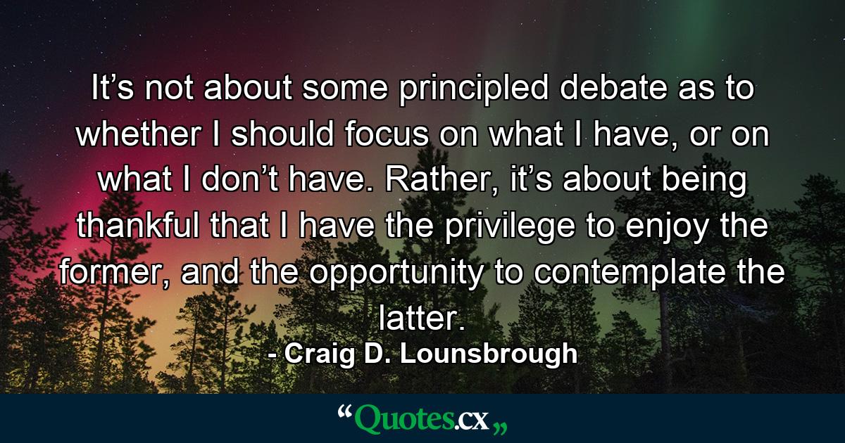 It’s not about some principled debate as to whether I should focus on what I have, or on what I don’t have. Rather, it’s about being thankful that I have the privilege to enjoy the former, and the opportunity to contemplate the latter. - Quote by Craig D. Lounsbrough