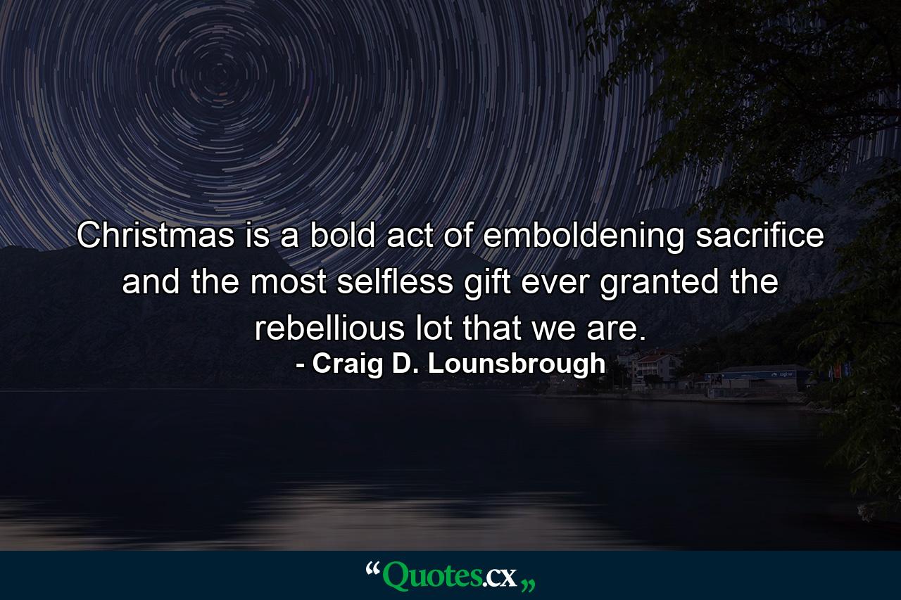 Christmas is a bold act of emboldening sacrifice and the most selfless gift ever granted the rebellious lot that we are. - Quote by Craig D. Lounsbrough