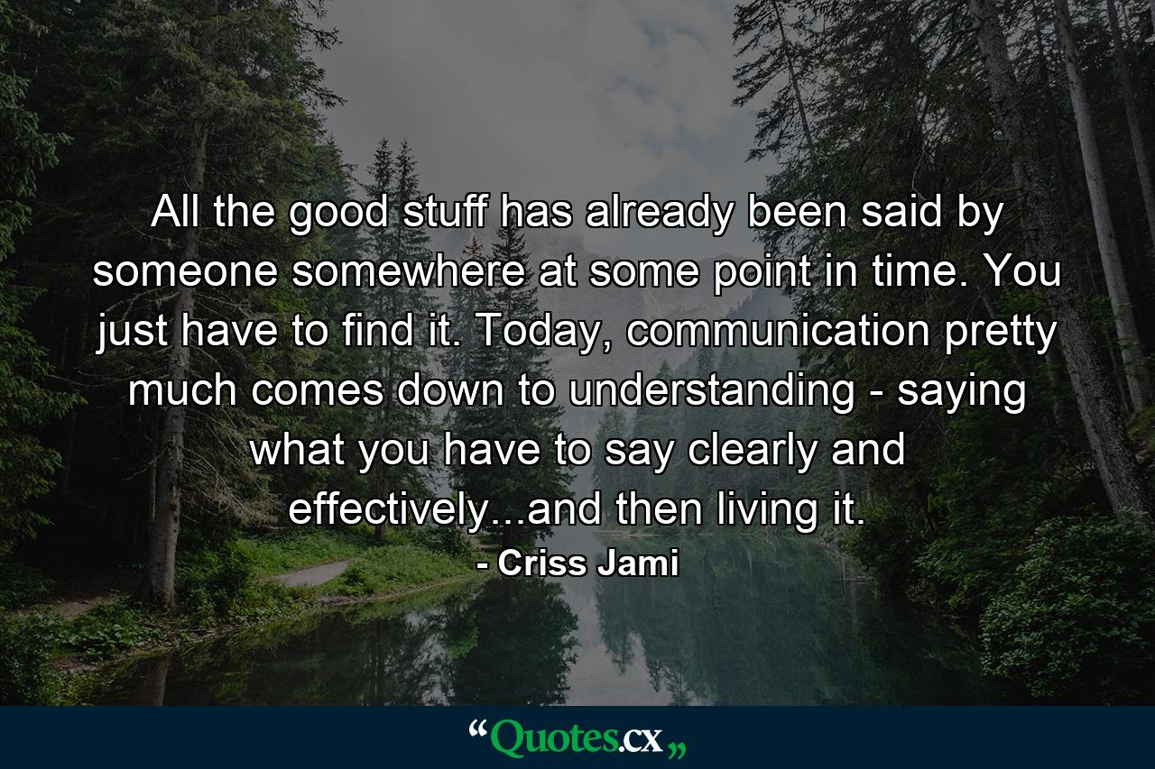 All the good stuff has already been said by someone somewhere at some point in time. You just have to find it. Today, communication pretty much comes down to understanding - saying what you have to say clearly and effectively...and then living it. - Quote by Criss Jami