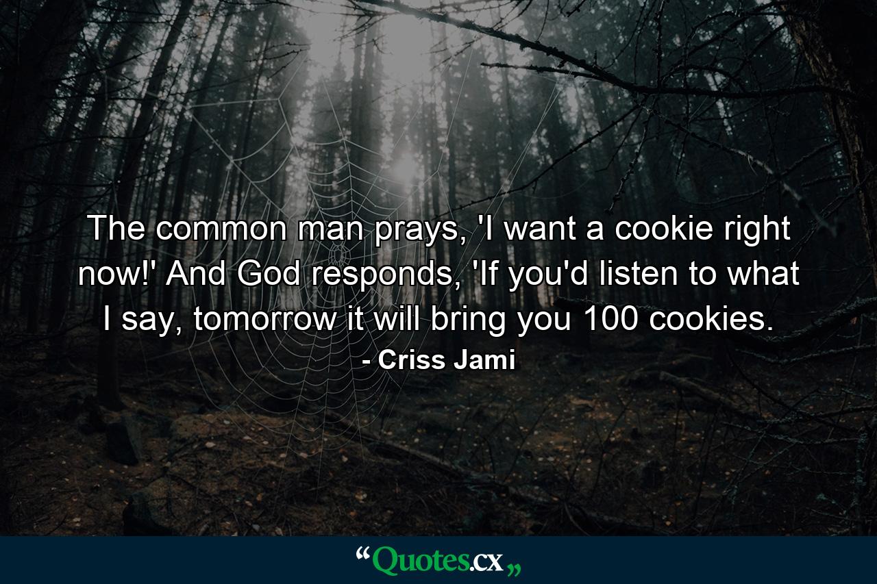 The common man prays, 'I want a cookie right now!' And God responds, 'If you'd listen to what I say, tomorrow it will bring you 100 cookies. - Quote by Criss Jami