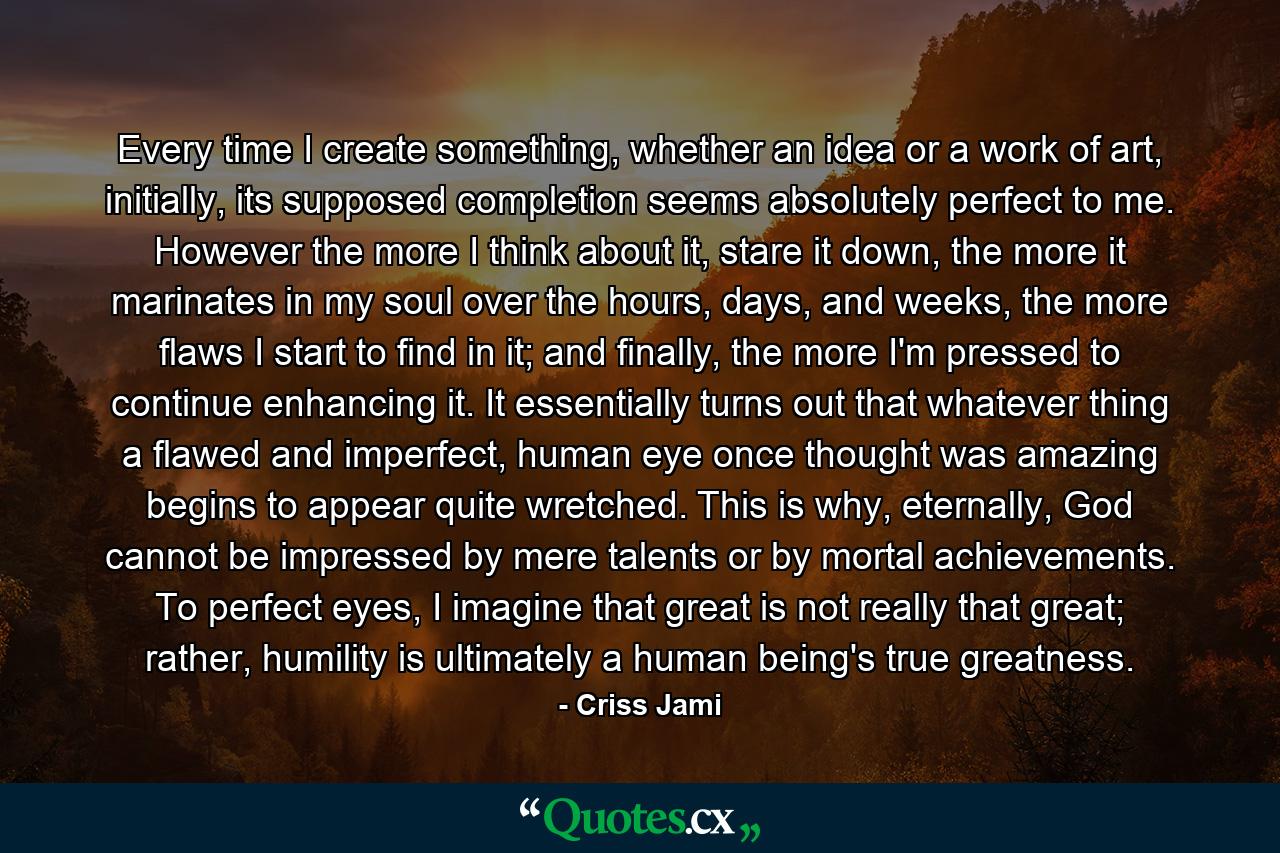 Every time I create something, whether an idea or a work of art, initially, its supposed completion seems absolutely perfect to me. However the more I think about it, stare it down, the more it marinates in my soul over the hours, days, and weeks, the more flaws I start to find in it; and finally, the more I'm pressed to continue enhancing it. It essentially turns out that whatever thing a flawed and imperfect, human eye once thought was amazing begins to appear quite wretched. This is why, eternally, God cannot be impressed by mere talents or by mortal achievements. To perfect eyes, I imagine that great is not really that great; rather, humility is ultimately a human being's true greatness. - Quote by Criss Jami