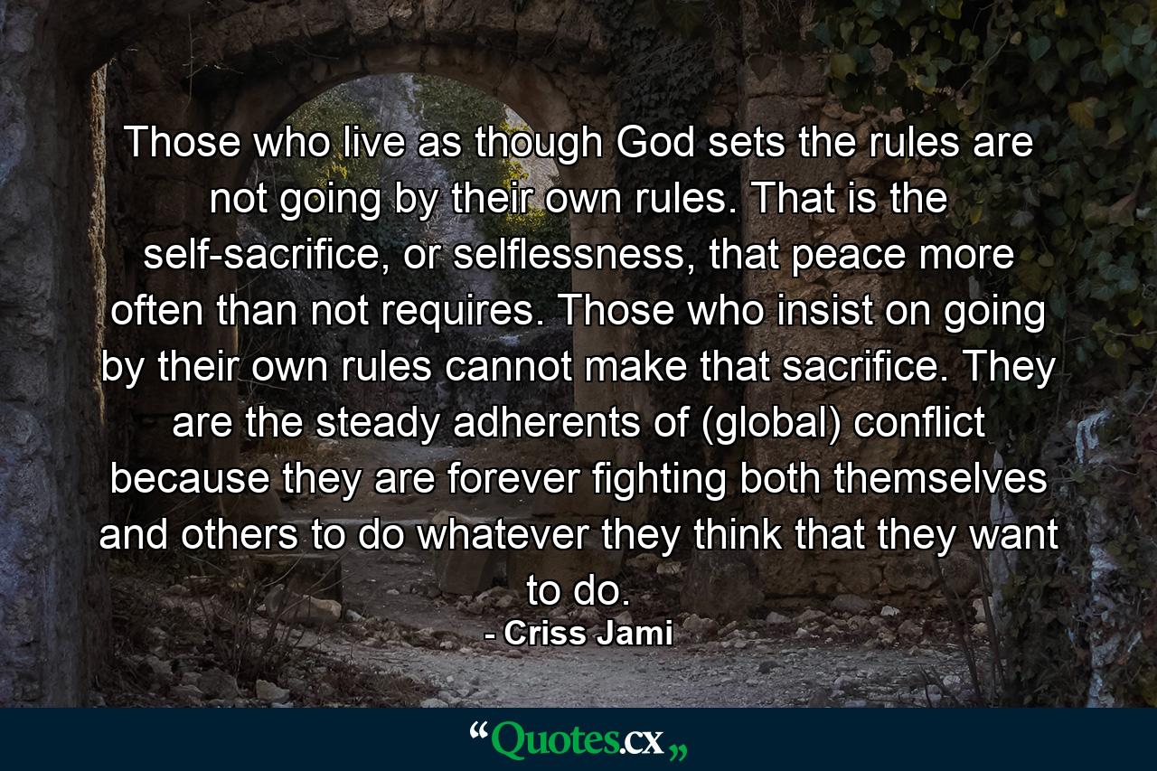 Those who live as though God sets the rules are not going by their own rules. That is the self-sacrifice, or selflessness, that peace more often than not requires. Those who insist on going by their own rules cannot make that sacrifice. They are the steady adherents of (global) conflict because they are forever fighting both themselves and others to do whatever they think that they want to do. - Quote by Criss Jami