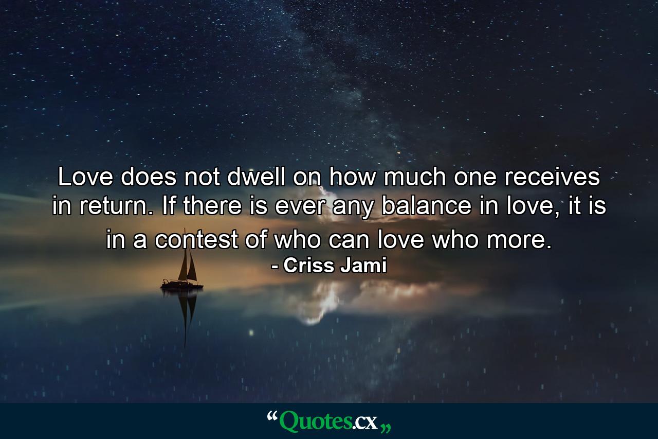 Love does not dwell on how much one receives in return. If there is ever any balance in love, it is in a contest of who can love who more. - Quote by Criss Jami