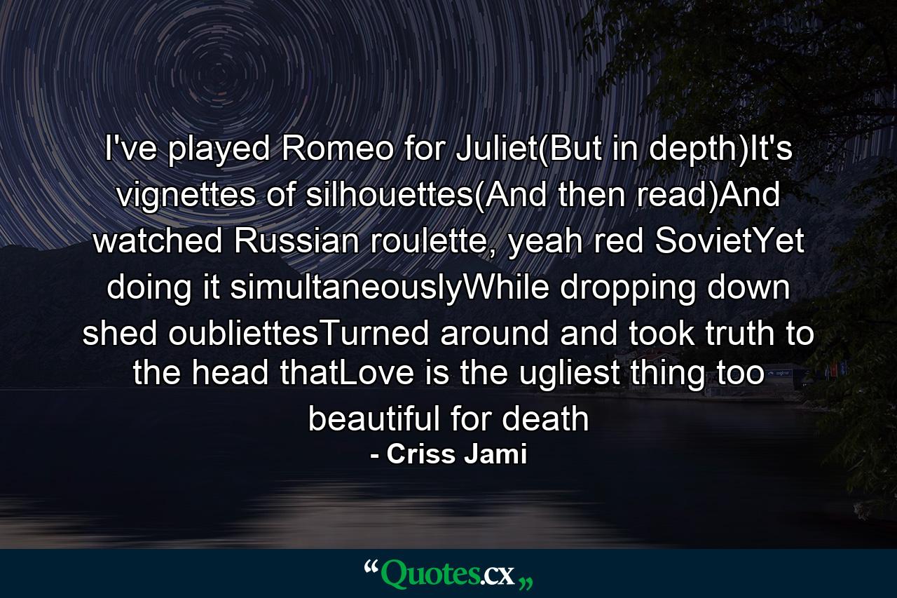 I've played Romeo for Juliet(But in depth)It's vignettes of silhouettes(And then read)And watched Russian roulette, yeah red SovietYet doing it simultaneouslyWhile dropping down shed oubliettesTurned around and took truth to the head thatLove is the ugliest thing too beautiful for death - Quote by Criss Jami