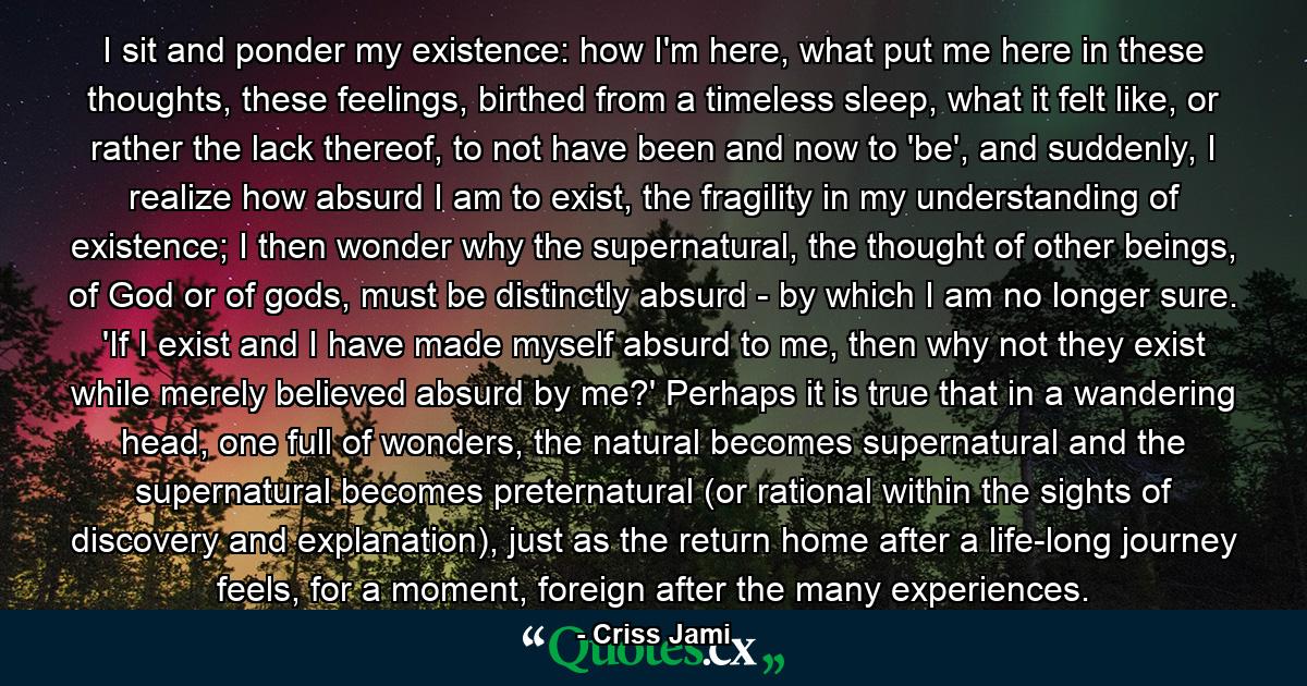 I sit and ponder my existence: how I'm here, what put me here in these thoughts, these feelings, birthed from a timeless sleep, what it felt like, or rather the lack thereof, to not have been and now to 'be', and suddenly, I realize how absurd I am to exist, the fragility in my understanding of existence; I then wonder why the supernatural, the thought of other beings, of God or of gods, must be distinctly absurd - by which I am no longer sure. 'If I exist and I have made myself absurd to me, then why not they exist while merely believed absurd by me?' Perhaps it is true that in a wandering head, one full of wonders, the natural becomes supernatural and the supernatural becomes preternatural (or rational within the sights of discovery and explanation), just as the return home after a life-long journey feels, for a moment, foreign after the many experiences. - Quote by Criss Jami