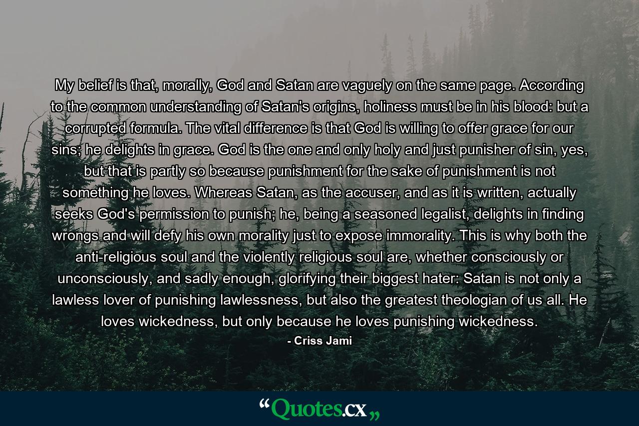 My belief is that, morally, God and Satan are vaguely on the same page. According to the common understanding of Satan's origins, holiness must be in his blood: but a corrupted formula. The vital difference is that God is willing to offer grace for our sins; he delights in grace. God is the one and only holy and just punisher of sin, yes, but that is partly so because punishment for the sake of punishment is not something he loves. Whereas Satan, as the accuser, and as it is written, actually seeks God's permission to punish; he, being a seasoned legalist, delights in finding wrongs and will defy his own morality just to expose immorality. This is why both the anti-religious soul and the violently religious soul are, whether consciously or unconsciously, and sadly enough, glorifying their biggest hater: Satan is not only a lawless lover of punishing lawlessness, but also the greatest theologian of us all. He loves wickedness, but only because he loves punishing wickedness. - Quote by Criss Jami