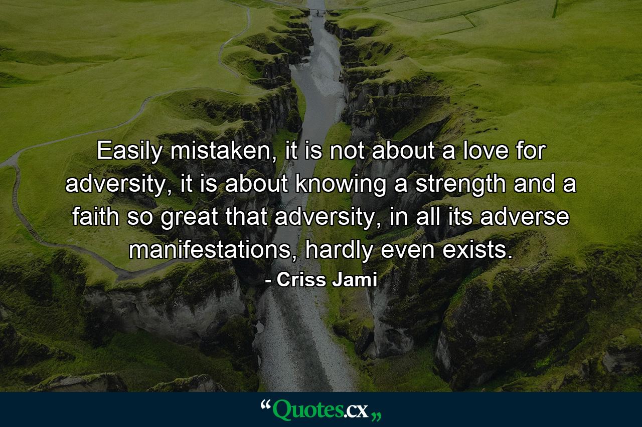 Easily mistaken, it is not about a love for adversity, it is about knowing a strength and a faith so great that adversity, in all its adverse manifestations, hardly even exists. - Quote by Criss Jami