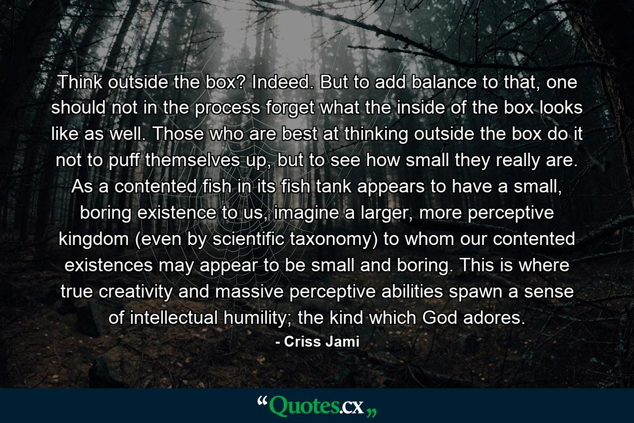 Think outside the box? Indeed. But to add balance to that, one should not in the process forget what the inside of the box looks like as well. Those who are best at thinking outside the box do it not to puff themselves up, but to see how small they really are. As a contented fish in its fish tank appears to have a small, boring existence to us, imagine a larger, more perceptive kingdom (even by scientific taxonomy) to whom our contented existences may appear to be small and boring. This is where true creativity and massive perceptive abilities spawn a sense of intellectual humility; the kind which God adores. - Quote by Criss Jami