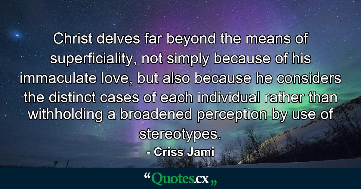 Christ delves far beyond the means of superficiality, not simply because of his immaculate love, but also because he considers the distinct cases of each individual rather than withholding a broadened perception by use of stereotypes. - Quote by Criss Jami