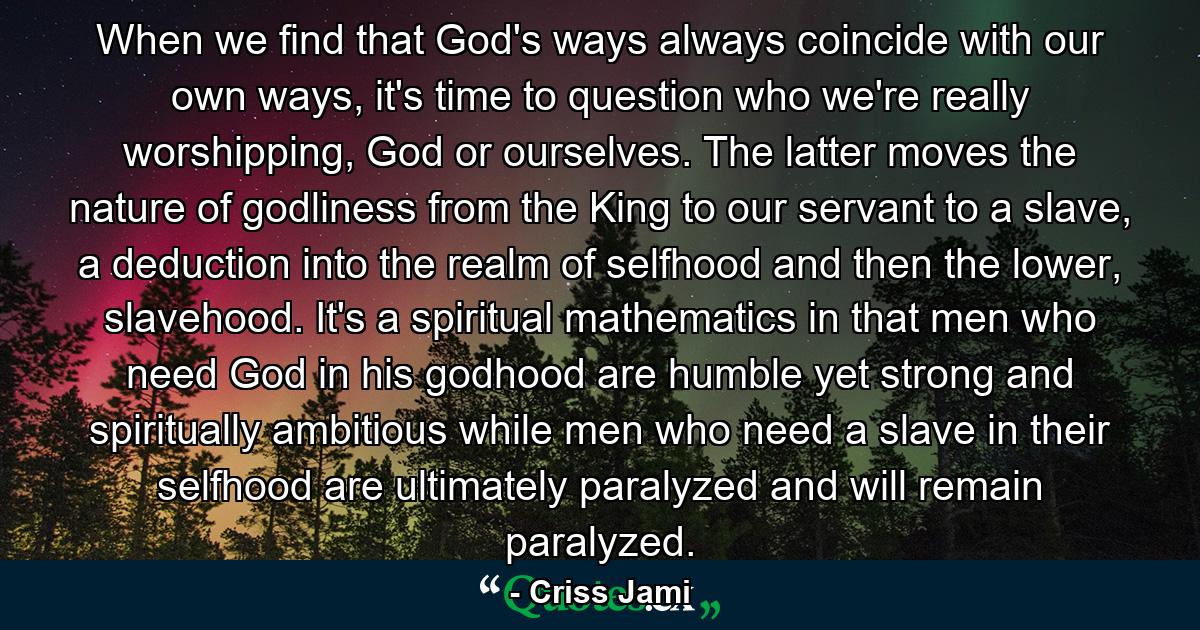 When we find that God's ways always coincide with our own ways, it's time to question who we're really worshipping, God or ourselves. The latter moves the nature of godliness from the King to our servant to a slave, a deduction into the realm of selfhood and then the lower, slavehood. It's a spiritual mathematics in that men who need God in his godhood are humble yet strong and spiritually ambitious while men who need a slave in their selfhood are ultimately paralyzed and will remain paralyzed. - Quote by Criss Jami